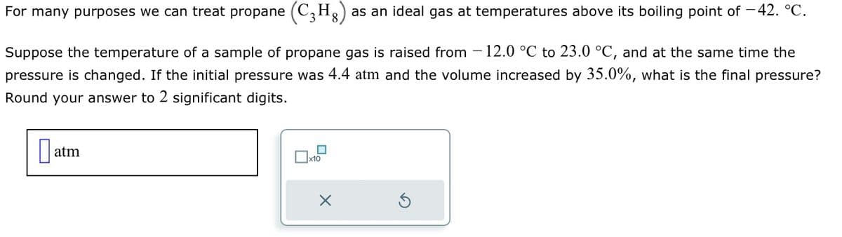 For many purposes we can treat propane (C3H8) as an ideal gas at temperatures above its boiling point of -42. °C.
Suppose the temperature of a sample of propane gas is raised from -12.0 °C to 23.0 °C, and at the same time the
pressure is changed. If the initial pressure was 4.4 atm and the volume increased by 35.0%, what is the final pressure?
Round your answer to 2 significant digits.
☐
atm
☐ x10
Х