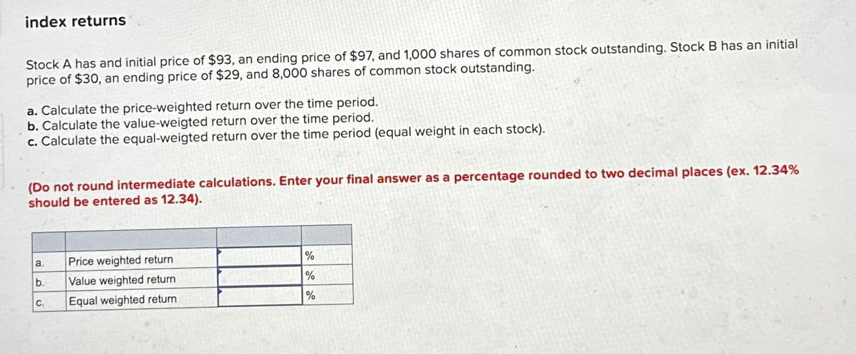 index returns
Stock A has and initial price of $93, an ending price of $97, and 1,000 shares of common stock outstanding. Stock B has an initial
price of $30, an ending price of $29, and 8,000 shares of common stock outstanding.
a. Calculate the price-weighted return over the time period.
b. Calculate the value-weigted return over the time period.
c. Calculate the equal-weigted return over the time period (equal weight in each stock).
(Do not round intermediate calculations. Enter your final answer as a percentage rounded to two decimal places (ex. 12.34%
should be entered as 12.34).
a.
Price weighted return
%
b.
Value weighted return
%
C.
Equal weighted return
%