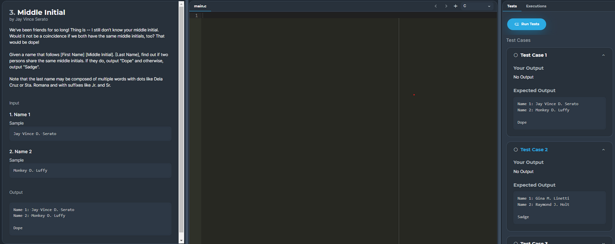 main.c
>
+ c
Tests
Executions
3. Middle Initial
by Jay Vince Serato
CE Run Tests
We've been friends for so long! Thing is -- I still don't know your middle initial.
Would it not be a coincidence if we both have the same middle initials, too? That
would be dope!
Test Cases
Given a name that follows [First Name] [Middle Initial]. [Last Name], find out if two
O Test Case 1
persons share the same middle initials. If they do, output "Dope" and otherwise,
output "Sadge".
Your Output
No Output
Note that the last name may be composed of multiple words with dots like Dela
Cruz or Sta. Romana and with suffixes like Jr. and Sr.
Expected Output
Input
Name 1: Jay Vince D. Serato
Name 2: Monkey D. Luffy
1. Name 1
Sample
Dope
Jay Vince D. Serato
O Test Case 2
2. Name 2
Sample
Your Output
Monkey D. Luffy
No Output
Expected Output
Output
Name 1: Gina M. Linetti
Name 2: Raymond J. Holt
Name 1: Jay Vince D. Serato
Name 2: Monkey D. Luffy
Sadge
Dope
O Test Case Z
