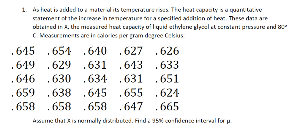 1. As heat is added to a material its temperature rises. The heat capacity is a quantitative
statement of the increase in temperature for a specified addition of heat. These data are
obtained in X, the measured heat capacity of liquid ethylene glycol at constant pressure and 80°
C. Measurements are in calories per gram degree Celsius:
.645
.654 .640 .627
.626
.649
.629 .631 .643
.633
.646 .630
.634 .631
.651
.659 .638
.645 .655
.624
.658 .658 .658 .647
.665
Assume that X is normally distributed. Find a 95% confidence interval for µ.
