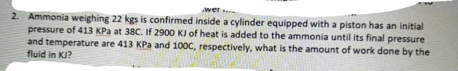 wer..
2. Ammonia weighing 22 kgs is confirmed inside a cylinder equipped with a piston has an initial
pressure of 413 KPa at 38C. If 2900 KJ of heat is added to the ammonia until its final pressure
and temperature are 413 KPa and 100C, respectively, what is the amount of work done by the
fluid in KJ?
