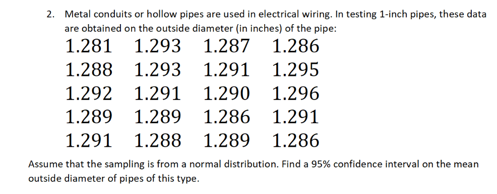 2. Metal conduits or hollow pipes are used in electrical wiring. In testing 1-inch pipes, these data
are obtained on the outside diameter (in inches) of the pipe:
1.281
1.293
1.287 1.286
1.288
1.293
1.291
1.295
1.292
1.291
1.290
1.296
1.289
1.289
1.286
1.291
1.291
1.288
1.289
1.286
Assume that the sampling is from a normal distribution. Find a 95% confidence interval on the mean
outside diameter of pipes of this type.
