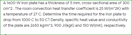 A 1600-W iron plate has a thickness of 5 mm, cross-sectional area of 300
cm^2. The room convection heat transfer coefficient is 25 W(m^2K) with
a temperature of 27 C. Determine the time required for the iron plate to
drop from 1000 C to 50 C? Density, specific heat value and conductivity
of the plate are 2650 kg/m^3, 900 J/(kgK) and 150 W/(mk), respectively.

