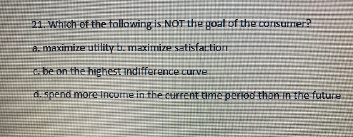 21. Which of the following is NOT the goal of the consumer?
a. maximize utility b. maximize satisfaction
c. be on the highest indifference curve
d. spend more income in the current time period than in the future
