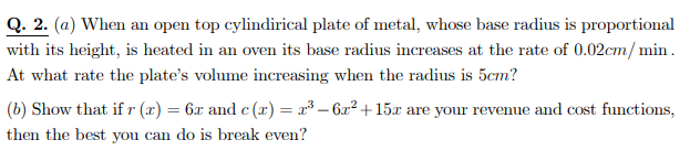 Q. 2. (a) When an open top cylindirical plate of metal, whose base radius is proportional
with its height, is heated in an oven its base radius increases at the rate of 0.02cm/ min.
At what rate the plate's volume increasing when the radius is 5cm?
(b) Show that if r (x) = 6x and c (x) = x³ – 6x² + 15x are your revenue and cost functions,
then the best you can do is break even?
