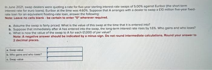 In June 2021, swap dealers were quoting a rate for five-year sterling interest-rate swaps of 5.00% against Euribor (the short-term
interest rate for euro loans). Euribor at the time was 4.60%. Suppose that A arranges with a dealer to swap a £10 million five-year fixed-
rate loan for an equivalent floating-rate loan, answer the following:
Note: Leave no cells blank - be certain to enter "0" wherever required.
a. Assume the swap is fairly priced. What is the value of this swap at the time that it is entered into?
b. Suppose that immediately after A has entered into the swap, the long-term interest rate rises by 1.6%. Who gains and who loses?
c. What is now the value of the swap to A for each £1,000 of par value?
Note: A negative answer should be indicated by a minus sign. Do not round intermediate calculations. Round your answer to
2 decimal places.
a. Swap value
b. Who gains and who loses?
c. Swap value