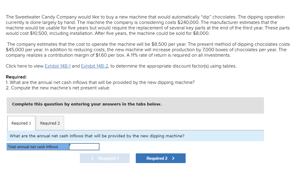 The Sweetwater Candy Company would like to buy a new machine that would automatically "dip" chocolates. The dipping operation
currently is done largely by hand. The machine the company is considering costs $240,000. The manufacturer estimates that the
machine would be usable for five years but would require the replacement of several key parts at the end of the third year. These parts
would cost $10,500, including installation. After five years, the machine could be sold for $8,000.
The company estimates that the cost to operate the machine will be $8,500 per year. The present method of dipping chocolates costs
$45,000 per year. In addition to reducing costs, the new machine will increase production by 7,000 boxes of chocolates per year. The
company realizes a contribution margin of $1.60 per box. A 11% rate of return is required on all investments.
Click here to view Exhibit 14B-1 and Exhibit 14B-2, to determine the appropriate discount factor(s) using tables.
Required:
1. What are the annual net cash inflows that will be provided by the new dipping machine?
2. Compute the new machine's net present value.
Complete this question by entering your answers in the tabs below.
Required 1 Required 2
What are the annual net cash inflows that will be provided by the new dipping machine?
Total annual net cash inflows
< Required 1
Required 2 >