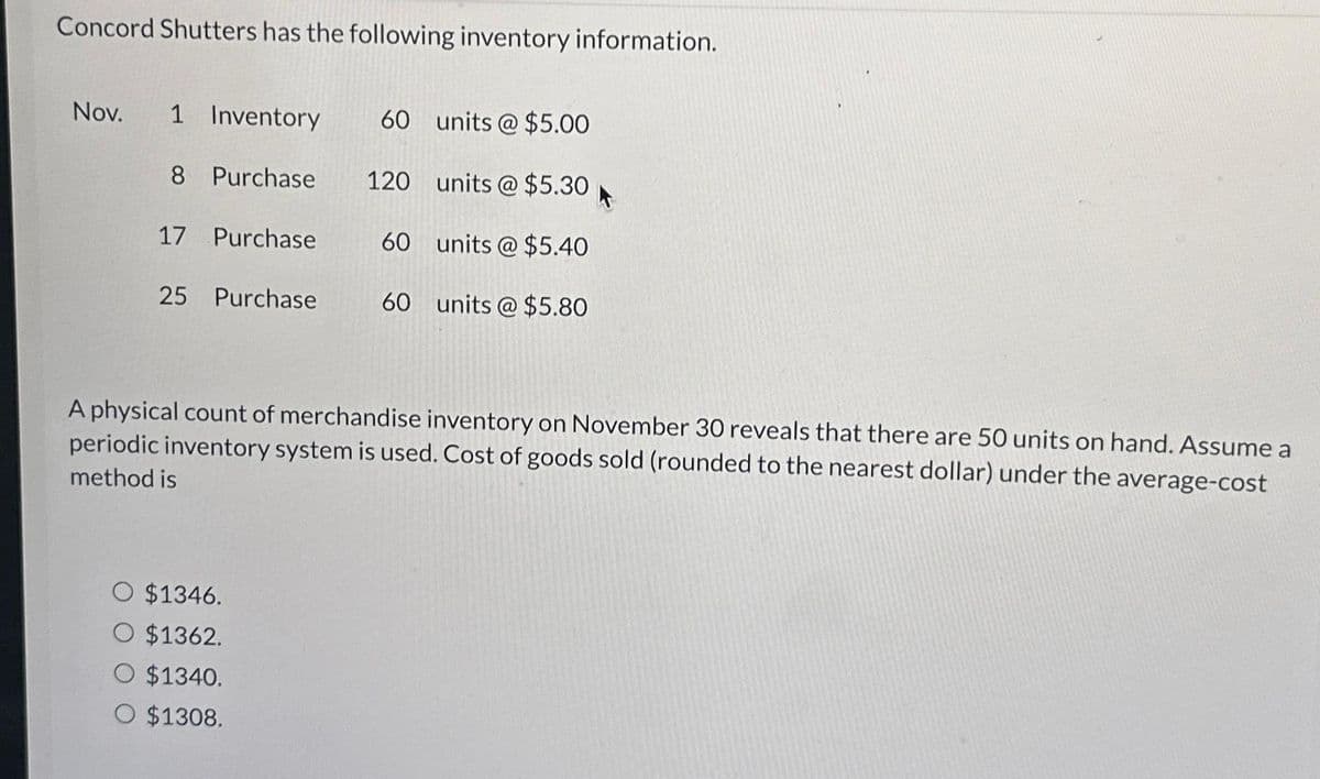 Concord Shutters has the following inventory information.
Nov. 1 Inventory 60 units@ $5.00
120 units@ $5.30
60 units@ $5.40
60 units @ $5.80
8 Purchase
17 Purchase
25 Purchase
A physical count of merchandise inventory on November 30 reveals that there are 50 units on hand. Assume a
periodic inventory system is used. Cost of goods sold (rounded to the nearest dollar) under the average-cost
method is
$1346.
O $1362.
O $1340.
O $1308.