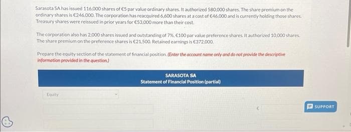 Sarasota SA has issued 116,000 shares of €5 par value ordinary shares. It authorized 580,000 shares. The share premium on the
ordinary shares is €246,000. The corporation has reacquired 6,600 shares at a cost of €46,000 and is currently holding those shares.
Treasury shares were reissued in prior years for €53,000 more than their cost.
The corporation also has 2.000 shares issued and outstanding of 7%, €100 par value preference shares. It authorized 10,000 shares.
The share premium on the preference shares is €21,500. Retained earnings is €372,000.
Prepare the equity section of the statement of financial position. (Enter the account name only and do not provide the descriptive
information provided in the question)
Equity
SARASOTA SA
Statement of Financial Position (partial)
SUPPORT