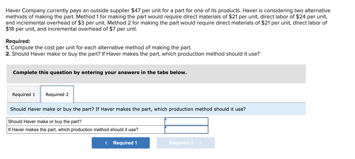Haver Company currently pays an outside supplier $47 per unit for a part for one of its products. Haver is considering two alternative
methods of making the part. Method 1 for making the part would require direct materials of $21 per unit, direct labor of $24 per unit,
and incremental overhead of $3 per unit. Method 2 for making the part would require direct materials of $21 per unit, direct labor of
$18 per unit, and incremental overhead of $7 per unit.
Required:
1. Compute the cost per unit for each alternative method of making the part.
2. Should Haver make or buy the part? If Haver makes the part, which production method should it use?
Complete this question by entering your answers in the tabs below.
Required 1 Required 2
Should Haver make or buy the part? If Haver makes the part, which production method should it use?
Should Haver make or buy the part?
If Haver makes the part, which production method should it use?
< Required 1
Required 2 >