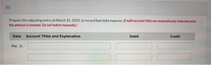 (b)
Prepare the adjusting entry at March 31, 2025, to record bad debt expense. (Credit account titles are automatically indented when
the amount is entered. Do not indent manually.)
Date Account Titles and Explanation
Mar. 31
Debit
Credit
