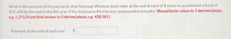 What is the amount of the payments that Newman Winslow must make at the end of each of 8 years to accumulate a fund of
$95,100 by the end of the 8th year, if the fund earns 8% interest, compounded annually? (Round factor values to 5 decimal places,
eg. 1.25124 and final answer to 0 decimal places, e.g. 458,581.)
Payment at the end of each year
s