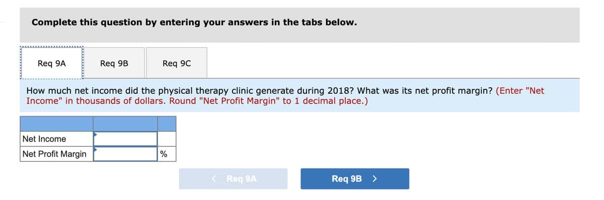 Complete this question by entering your answers in the tabs below.
Req 9A
Req 9B
Net Income
Net Profit Margin
Req 9C
How much net income did the physical therapy clinic generate during 2018? What was its net profit margin? (Enter "Net
Income" in thousands of dollars. Round "Net Profit Margin" to 1 decimal place.)
%
< Req 9A
Req 9B >