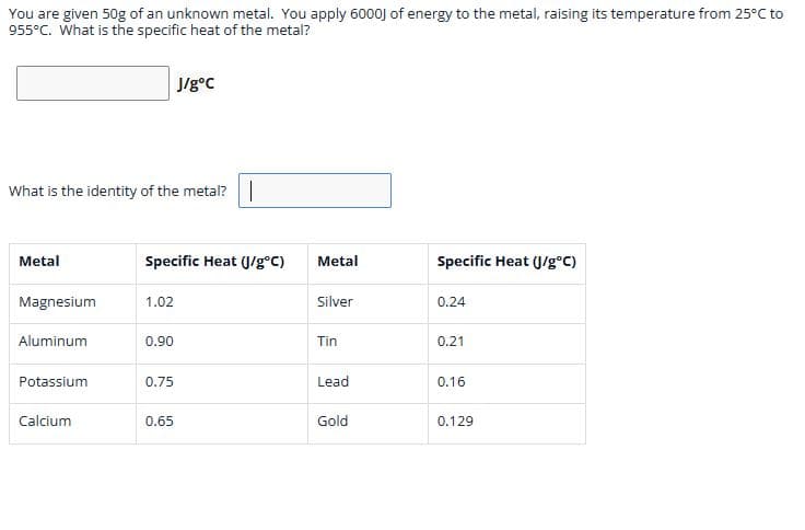 You are given 50g of an unknown metal. You apply 6000J of energy to the metal, raising its temperature from 25°C to
955°C. What is the specific heat of the metal?
What is the identity of the metal?
Metal
Magnesium
Aluminum
Potassium
Calcium
Specific Heat (J/g°C)
1.02
0.90
J/g°C
0.75
0.65
Metal
Silver
Tin
Lead
Gold
Specific Heat (J/g°C)
0.24
0.21
0.16
0.129