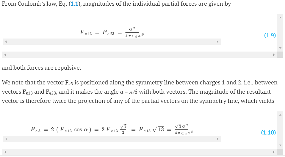 From Coulomb's law, Eq. (1.1), magnitudes of the individual partial forces are given by
Fe 13
=
Fe3= 2 (Fe 13 cos a)
Fe 23
=
=
and both forces are repulsive.
We note that the vector Fe3 is positioned along the symmetry line between charges 1 and 2, i.e., between
vectors Fe13 and Fe23, and it makes the angle a = π/6 with both vectors. The magnitude of the resultant
vector is therefore twice the projection of any of the partial vectors on the symmetry line, which yields
Q²
4π €0a⁹
2 Fe 13
e 13 V3
2
= Fe 13 √ 13
=
(1.9)
√30²
4 €0a²
(1.10)