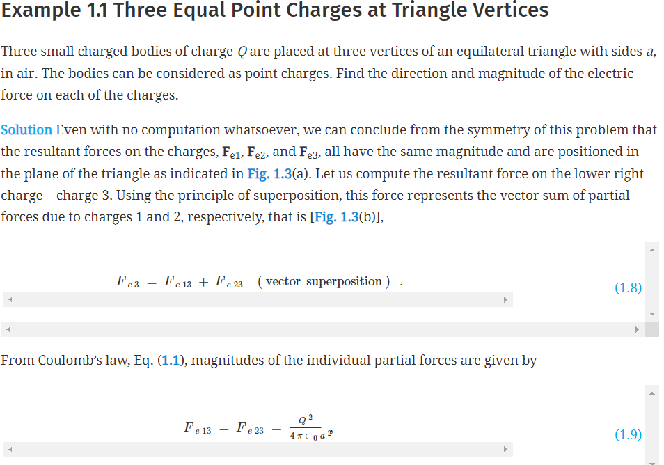 Example 1.1 Three Equal Point Charges at Triangle Vertices
Three small charged bodies of charge Q are placed at three vertices of an equilateral triangle with sides a,
in air. The bodies can be considered as point charges. Find the direction and magnitude of the electric
force on each of the charges.
Solution Even with no computation whatsoever, we can conclude from the symmetry of this problem that
the resultant forces on the charges, Fel, Fe2, and Fe3, all have the same magnitude and are positioned in
the plane of the triangle as indicated in Fig. 1.3(a). Let us compute the resultant force on the lower right
charge - charge 3. Using the principle of superposition, this force represents the vector sum of partial
forces due to charges 1 and 2, respectively, that is [Fig. 1.3(b)],
Fe3
=
Fe 13 Fe 23 (vector superposition) .
From Coulomb's law, Eq. (1.1), magnitudes of the individual partial forces are given by
Fe 13
=
Fe23
=
Q2
4* €0a2
(1.8)
(1.9)