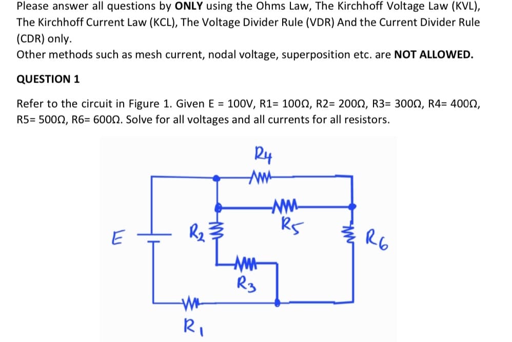 Please answer all questions by ONLY using the Ohms Law, The Kirchhoff Voltage Law (KVL),
The Kirchhoff Current Law (KCL), The Voltage Divider Rule (VDR) And the Current Divider Rule
(CDR) only.
Other methods such as mesh current, nodal voltage, superposition etc. are NOT ALLOWED.
QUESTION 1
Refer to the circuit in Figure 1. Given E = 100V, R1= 1000, R2= 2002, R3= 3000, R4= 400N,
R5= 5000, R6= 6000. Solve for all voltages and all currents for all resistors.
축 R6
E
Rg
Ri

