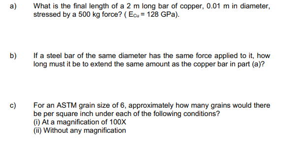 a)
What is the final length of a 2 m long bar of copper, 0.01 m in diameter,
stressed by a 500 kg force? (Ecu = 128 GPa).
b)
If a steel bar of the same diameter has the same force applied to it, how
long must it be to extend the same amount as the copper bar in part (a)?
c)
For an ASTM grain size of 6, approximately how many grains would there
be per square inch under each of the following conditions?
(i) At a magnification of 100X
(ii) Without any magnification