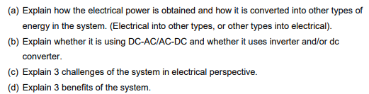 (a) Explain how the electrical power is obtained and how it is converted into other types of
energy in the system. (Electrical into other types, or other types into electrical).
(b) Explain whether it is using DC-AC/AC-DC and whether it uses inverter and/or dc
converter.
(c) Explain 3 challenges of the system in electrical perspective.
(d) Explain 3 benefits of the system.
