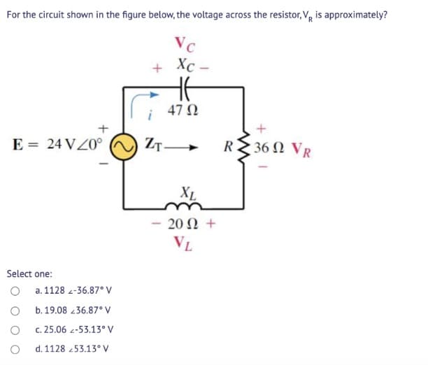 For the circuit shown in the figure below, the voltage across the resistor, V, is approximately?
Vc
Xc –
47 N
E = 24 VZ0°
ZT-
R
36 Ω V
XL
20 Ω+
VL
Select one:
a. 1128 -36.87° V
b. 19.08 36.87° V
c. 25.06 2-53.13° V
d. 1128 253.13° V
