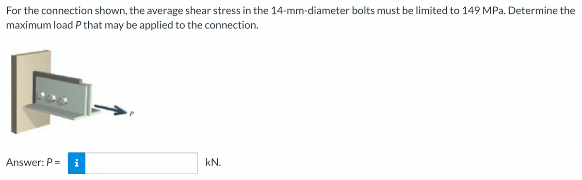 For the connection shown, the average shear stress in the 14-mm-diameter bolts must be limited to 149 MPa. Determine the
maximum load P that may be applied to the connection.
Answer: P =
kN.
