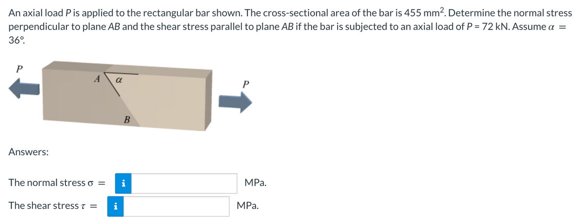 An axial load P is applied to the rectangular bar shown. The cross-sectional area of the bar is 455 mm². Determine the normal stress
perpendicular to plane AB and the shear stress parallel to plane AB if the bar is subjected to an axial load of P = 72 kN. Assume a =
36°.
A
a
B
Answers:
The normal stress o =
i
MPa.
The shear stress t =
MРа.
