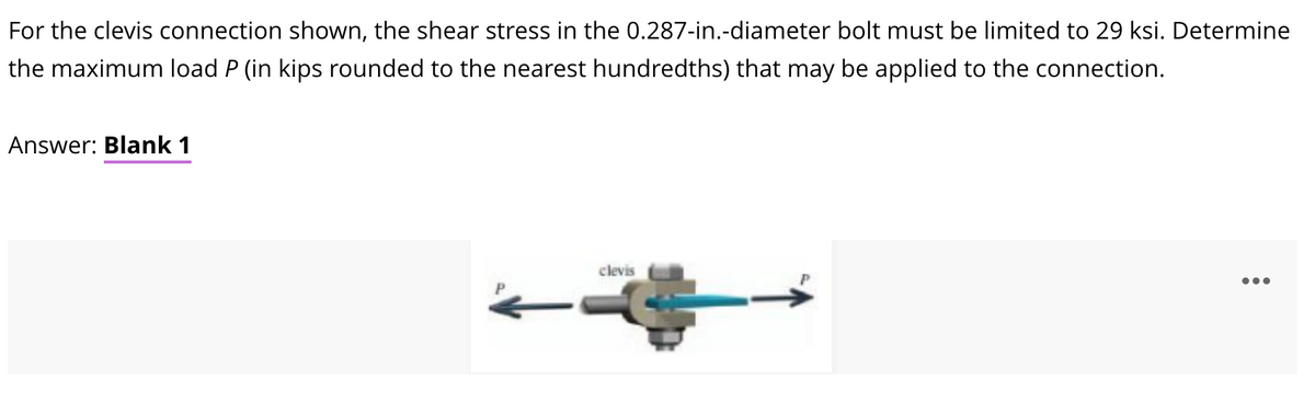For the clevis connection shown, the shear stress in the 0.287-in.-diameter bolt must be limited to 29 ksi. Determine
the maximum load P (in kips rounded to the nearest hundredths) that may be applied to the connection.
Answer: Blank 1
clevis
