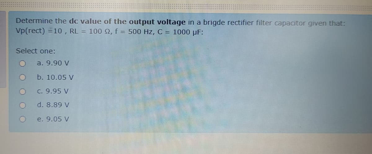 Determine the dc value of the output voltage in a brigde rectifier filter capacitor given that:
Vp(rect) =10, RL = 1002, f = 500 Hz, C = 1000 µF:
Select one:
a. 9.90 V
b. 10.05 V
C. 9.95 V
d. 8.89 V
e. 9.05 V
