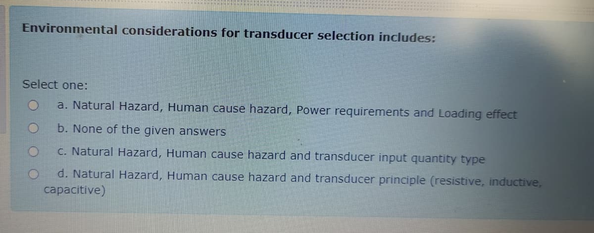 Environmental considerations for transducer selection includes:
Select one:
a. Natural Hazard, Human cause hazard, Power requirements and Loading effect
b. None of the given answers
C. Natural Hazard, Human cause hazard and transducer input quantity type
d. Natural Hazard, Human cause hazard and transducer principle (resistive, inductive,
capacitive)
