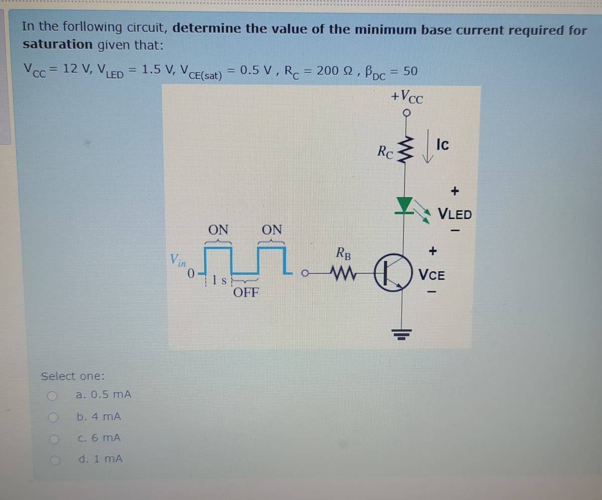 In the forllowing circuit, determine the value of the minimum base current required for
saturation given that:
Vcc = 12 V, VLED = 1.5 V, VCE(sat)
0.5 V , R.
= 200 2, B,c = 50
+Vcc
Ic
Rc
VLED
ON
ON
RB
Vin
VCE
1s
OFF
Select one:
a. 0.5 mA
b. 4 mA
C. 6 mA
d. 1 mA
