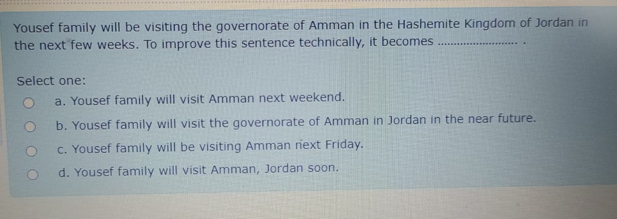 Yousef family will be visiting the governorate of Amman in the Hashemite Kingdom of Jordan in
the next few weeks. To improve this sentence technically, it becomes
Select one:
a. Yousef family will visit Amman next weekend.
b. Yousef family will visit the governorate of Amman in Jordan in the near future.
C. Yousef family will be visiting Amman next Friday.
d. Yousef family will visit Amman, Jordan soon.
