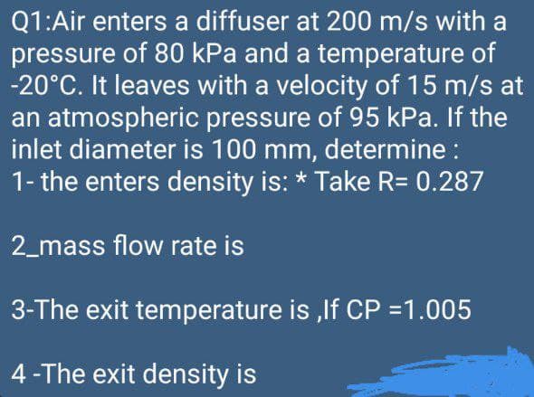 Q1:Air enters a diffuser at 200 m/s with a
pressure of 80 kPa and a temperature of
-20°C. It leaves with a velocity of 15 m/s at
an atmospheric pressure of 95 kPa. If the
inlet diameter is 100 mm, determine :
1- the enters density is: * Take R= 0.287
2_mass flow rate is
3-The exit temperature is ,lf CP =1.005
4-The exit density is

