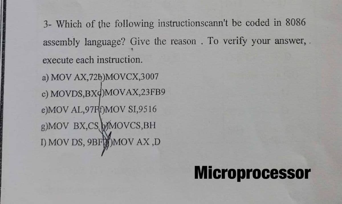 3- Which of the following instructionscann't be coded in 8086
assembly language? Give the reason. To verify your answer,
execute each instruction.
a) MOV AX,72b)MOVCX,3007
c) MOVDS,BX4)MOVAX,23FB9
e)MOV AL,97FOMOV SI,9516
g)MOV BX,CSMOVCS,BH
I) MOV DS, 9BFOMOV AX ,D
Microprocessor
