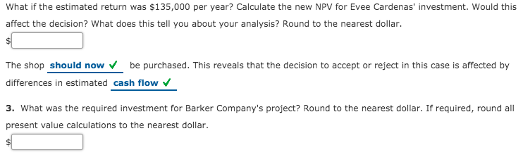 What if the estimated return was $135,000 per year? Calculate the new NPV for Evee Cardenas' investment. Would this
affect the decision? What does this tell you about your analysis? Round to the nearest dollar.
The shop should now v be purchased. This reveals that the decision to accept or reject in this case is affected by
differences in estimated cash flow v
3. What was the required investment for Barker Company's project? Round to the nearest dollar. If required, round all
present value calculations to the nearest dollar.
