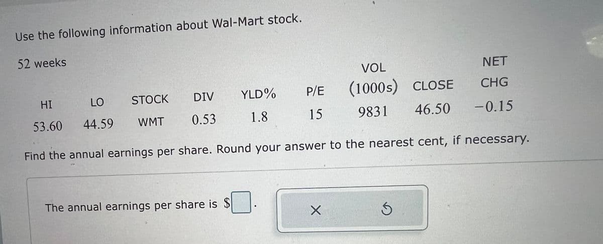 Use the following information about Wal-Mart stock.
52 weeks
VOL
NET
HI
LO
DIV
STOCK
0.53
53.60 44.59 WMT
YLD%
P/E
(1000s) CLOSE
CHG
1.8
15
9831
46.50 -0.15
Find the annual earnings per share. Round your answer to the nearest cent, if necessary.
The annual earnings per share is $
share is $ ☐ .
X
S