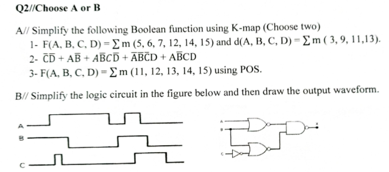 Q2//Choose A or B
A// Simplify the following Boolean function using K-map (Choose two)
1- F(A, B, C, D) = £m (5, 6, 7, 12, 14, 15) and d(A, B, C, D) = m(3,9, 11,13).
2- ČD + AB + AĒCĪ + ĀBCD + AĒCD
3- F(A, B, C, D) = £m (11, 12, 13, 14, 15) using POS.
B// Simplify the logic circuit in the figure below and then draw the output waveform.
