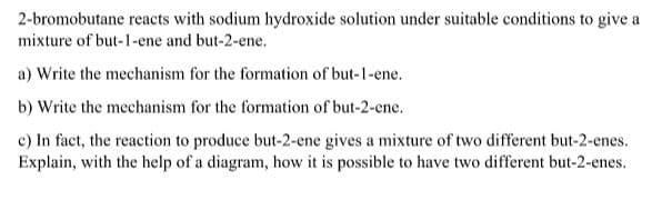 2-bromobutane reacts with sodium hydroxide solution under suitable conditions to give a
mixture of but-1-ene and but-2-ene.
a) Write the mechanism for the formation of but-1-ene.
b) Write the mechanism for the formation of but-2-ene.
c) In fact, the reaction to produce but-2-ene gives a mixture of two different but-2-enes.
Explain, with the help of a diagram, how it is possible to have two different but-2-enes.
