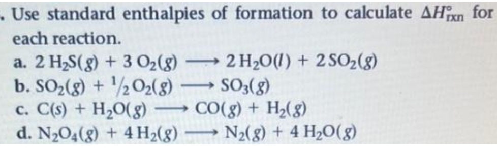 . Use standard enthalpies
each reaction.
a. 2 H₂S(g) + 3 0₂ (8)
b. SO₂(g) + ¹/2O2(g) →
c. C(s) + H₂O(g)
d. N₂O4(g) + 4H₂(g)
-
of formation to calculate AHin for
rxn
2 H₂O(l) +2SO2(8)
SO3(g)
CO(g) + H₂(g)
N₂(g) + 4H₂O(g)