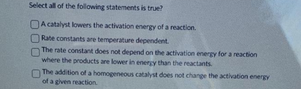 Select all of the following statements is true?
A catalyst lowers the activation energy of a reaction.
Rate constants are temperature dependent.
The rate constant does not depend on the activation energy for a reaction
where the products are lower in energy than the reactants.
The addition of a homogeneous catalyst does not change the activation energy
of a given reaction.