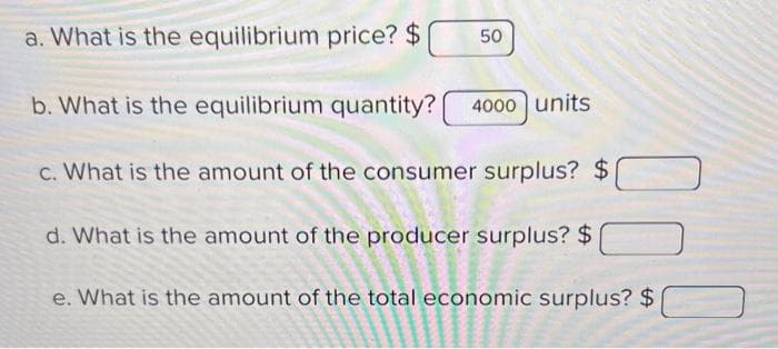 a. What is the equilibrium price? $
b. What is the equilibrium quantity?
c. What is the amount of the consumer surplus? $
d. What is the amount of the producer surplus? $
e. What is the amount of the total economic surplus? $
PRETE
Joens
er
50
4000 units
Bassen
******
ALTE
www