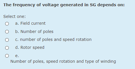 The frequency of voltage generated in SG depends on:
Select one:
a. Field current
O b. Number of poles
c. number of poles and speed rotation
d. Rotor speed
е.
Number of poles, speed rotation and type of winding

