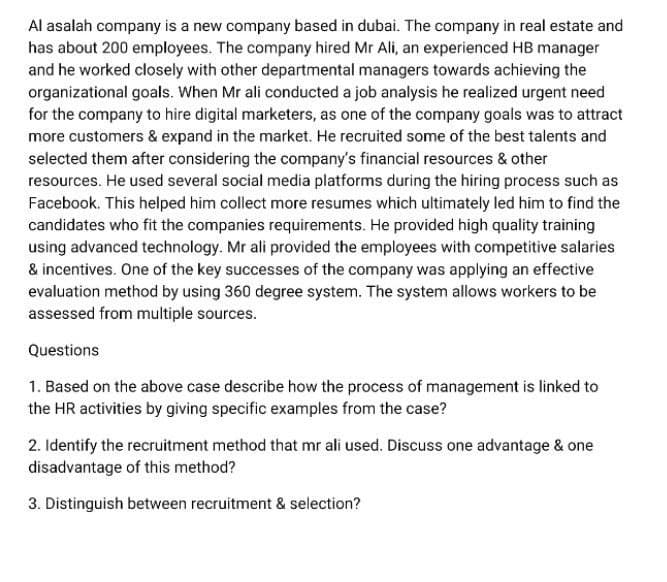 Al asalah company is a new company based in dubai. The company in real estate and
has about 200 employees. The company hired Mr Ali, an experienced HB manager
and he worked closely with other departmental managers towards achieving the
organizational goals. When Mr ali conducted a job analysis he realized urgent need
for the company to hire digital marketers, as one of the company goals was to attract
more customers & expand in the market. He recruited some of the best talents and
selected them after considering the company's financial resources & other
resources. He used several social media platforms during the hiring process such as
Facebook. This helped him collect more resumes which ultimately led him to find the
candidates who fit the companies requirements. He provided high quality training
using advanced technology. Mr ali provided the employees with competitive salaries
& incentives. One of the key successes of the company was applying an effective
evaluation method by using 360 degree system. The system allows workers to be
assessed from multiple sources.
Questions
1. Based on the above case describe how the process of management is linked to
the HR activities by giving specific examples from the case?
2. Identify the recruitment method that mr ali used. Discuss one advantage & one
disadvantage of this method?
3. Distinguish between recruitment & selection?
