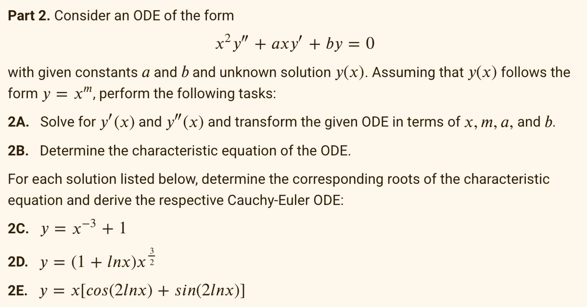 Part 2. Consider an ODE of the form
x²y" + axy' + by = 0
with given constants a and b and unknown solution y(x). Assuming that y(x) follows the
form y = xm, perform the following tasks:
2A. Solve for y'(x) and y" (x) and transform the given ODE in terms of x, m, a, and b.
2B. Determine the characteristic equation of the ODE.
For each solution listed below, determine the corresponding roots of the characteristic
equation and derive the respective Cauchy-Euler ODE:
-3
2C. y = x ³ +1
2D. y = (1 + Inx)x`
2E. y = x[cos(2lnx) + sin(2lnx)]