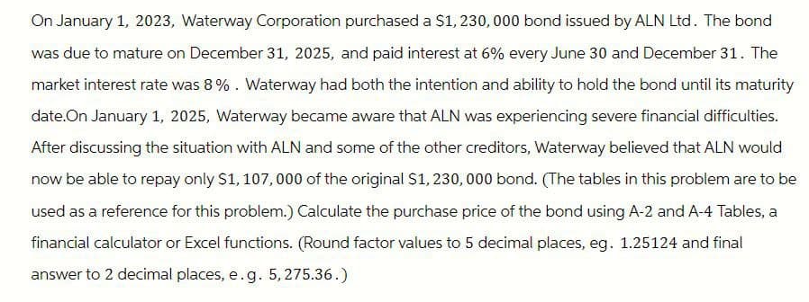 On January 1, 2023, Waterway Corporation purchased a $1,230,000 bond issued by ALN Ltd. The bond
was due to mature on December 31, 2025, and paid interest at 6% every June 30 and December 31. The
market interest rate was 8%. Waterway had both the intention and ability to hold the bond until its maturity
date. On January 1, 2025, Waterway became aware that ALN was experiencing severe financial difficulties.
After discussing the situation with ALN and some of the other creditors, Waterway believed that ALN would
now be able to repay only $1, 107,000 of the original $1,230,000 bond. (The tables in this problem are to be
used as a reference for this problem.) Calculate the purchase price of the bond using A-2 and A-4 Tables, a
financial calculator or Excel functions. (Round factor values to 5 decimal places, eg. 1.25124 and final
answer to 2 decimal places, e. g. 5,275.36.)