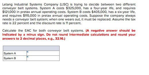 Letang Industrial Systems Company (LISC) is trying to decide between two different
conveyor belt systems. System A costs $325,000, has a four-year life, and requires
$121,000 in pretax annual operating costs. System B costs $405,000, has a six-year life,
and requires $115,000 in pretax annual operating costs. Suppose the company always
needs a conveyor belt system; when one wears out, it must be replaced. Assume the tax
rate is 22 percent and the discount rate is 11 percent.
Calculate the EAC for both conveyor belt systems. (A negative answer should be
Indicated by a minus sign. Do not round Intermediate calculations and round your
answers to 2 decimal places, e.g., 32.16.)
System A
System B