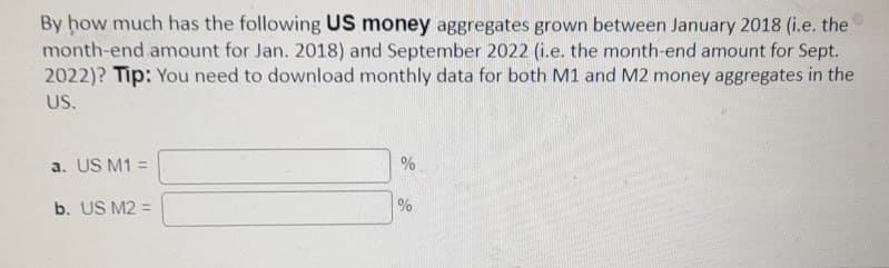 By how much has the following US money aggregates grown between January 2018 (i.e. the
month-end amount for Jan. 2018) and September 2022 (i.e. the month-end amount for Sept.
2022)? Tip: You need to download monthly data for both M1 and M2 money aggregates in the
US.
a. US M1 =
b. US M2 =
%
%
