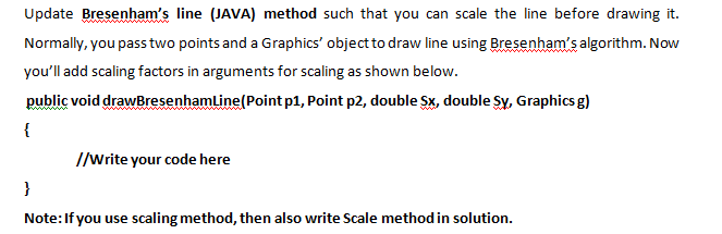 Update Bresenham's line (JAVA) method such that you can scale the line before drawing it.
Normally, you pass two points and a Graphics' object to draw line using Bresenham's algorithm. Now
you'll add scaling factors in arguments for scaling as shown below.
public void drawBresenhamline(Point p1, Point p2, double Sx, double Sy, Graphics g)
{
I/write your code here
}
Note:If you use scaling method, then also write Scale method in solution.
