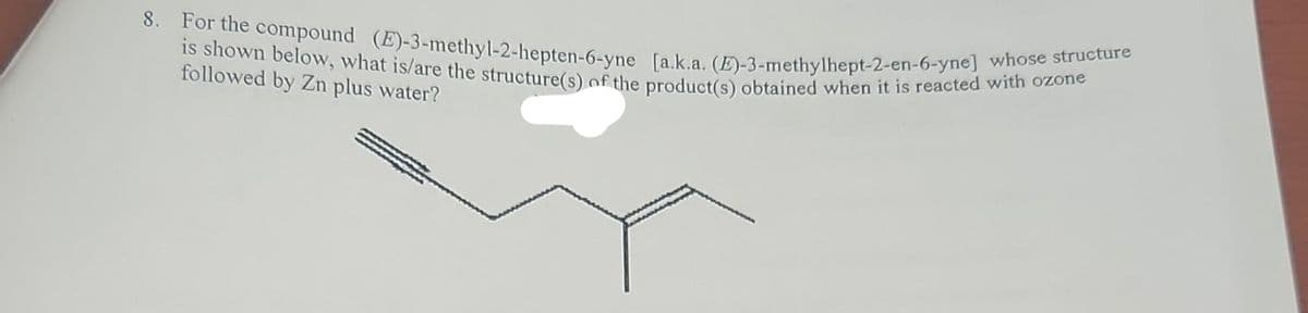 8. For the compound (E)-3-methyl-2-hepten-6-yne [a.k.a. (E)-3-methylhept-2-en-6-yne] whose structure
is shown below, what is/are the structure(s) of the product(s) obtained when it is reacted with ozone
followed by Zn plus water?