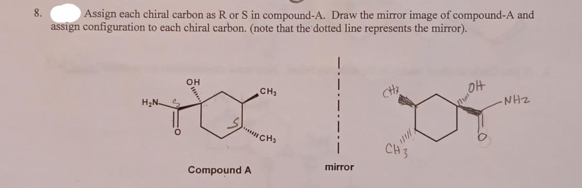8.
Assign each chiral carbon as R or S in compound-A. Draw the mirror image of compound-A and
assign configuration to each chiral carbon. (note that the dotted line represents the mirror).
H₂N S
OH
Compound A
CH3
CH3
mirror
CH3
CH 3
Mmok
NHZ