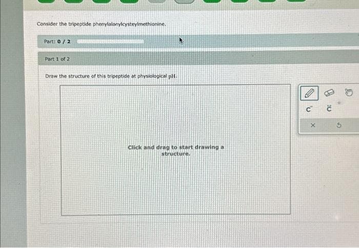 Consider the tripeptide phenylalanylcysteylmethionine.
Part: 0/2
Part 1 of 2
Draw the structure of this tripeptide at physiological pH.
Click and drag to start drawing a
structure.
C™ č
X